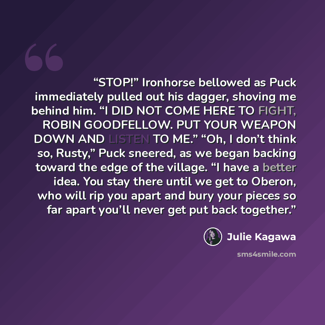“STOP!” Ironhorse bellowed as Puck immediately pulled out his dagger, shoving me behind him. “I DID NOT COME HERE TO FIGHT, ROBIN GOODFELLOW. PUT YOUR WEAPON DOWN AND LISTEN TO ME.” “Oh, I don’t think so, Rusty,” Puck sneered, as we began backing toward the edge of the village. “I have a better…” quote by Julie Kagawa