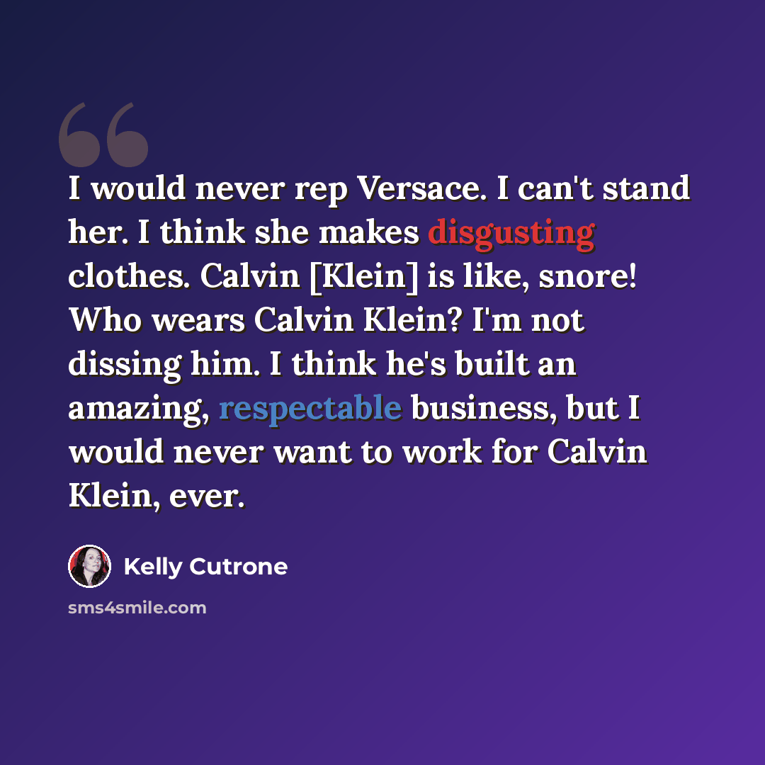 “I would never rep Versace. I can't stand her. I think she makes disgusting clothes. Calvin [Klein] is like, snore! Who wears Calvin Klein? I'm not dissing him. I think he's built an amazing, respectable business, but I would never want to work for Calvin Klein, ever.” quote by Kelly Cutrone