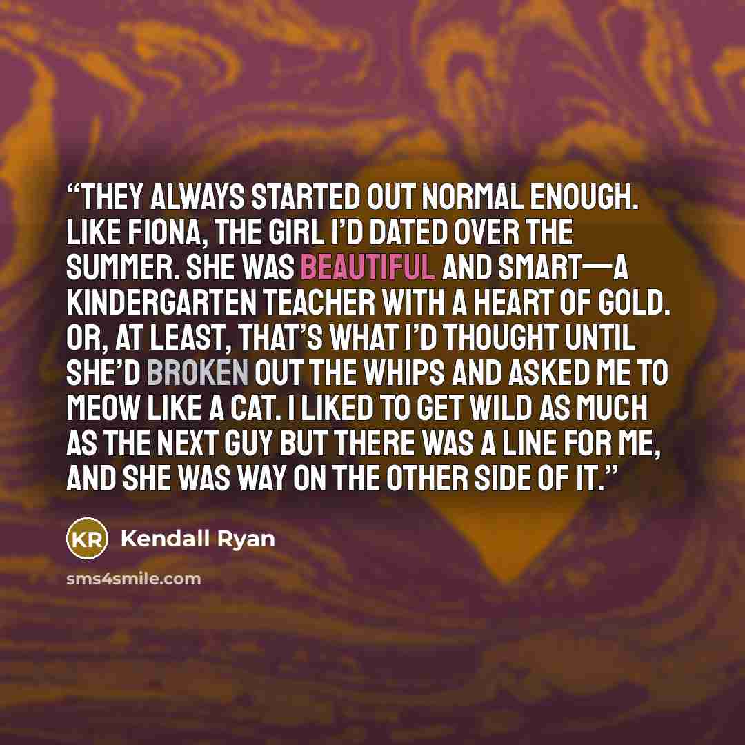 “They always started out normal enough. Like Fiona, the girl I’d dated over the summer. She was beautiful and smart—a kindergarten teacher with a heart of gold. Or, at least, that’s what I’d thought until she’d broken out the whips and asked me to meow like a cat. I liked to get wild as much as the…” quote by Kendall Ryan