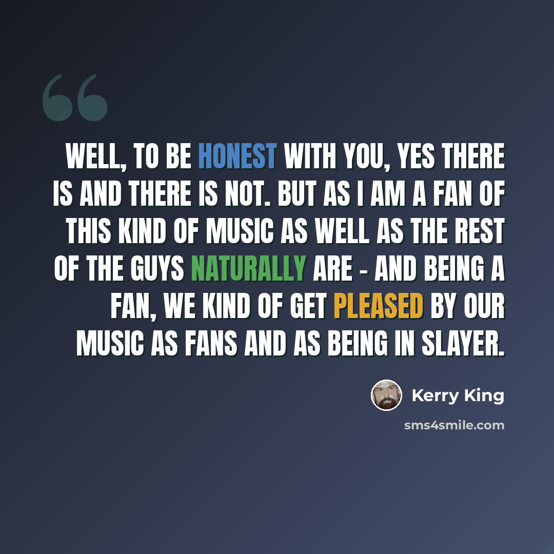 “Well, to be honest with you, yes there is and there is not. But as I am a fan of this kind of music as well as the rest of the guys naturally are - and being a fan, we kind of get pleased by our music as fans and as being in SLAYER.” quote by Kerry King