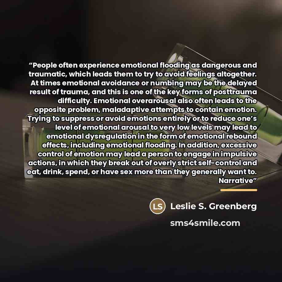 “People often experience emotional flooding as dangerous and traumatic, which leads them to try to avoid feelings altogether. At times emotional avoidance or numbing may be the delayed result of trauma, and this is one of the key forms of posttrauma difficulty. Emotional overarousal also often…” quote by Leslie S. Greenberg