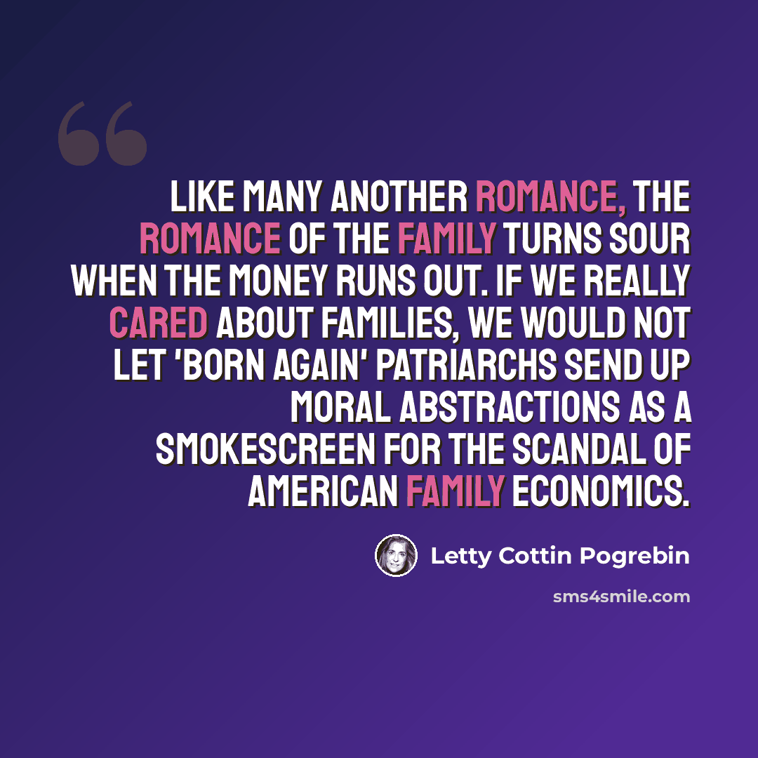 “Like many another romance, the romance of the family turns sour when the money runs out. If we really cared about families, we would not let 'born again' patriarchs send up moral abstractions as a smokescreen for the scandal of American family economics.” quote by Letty Cottin Pogrebin