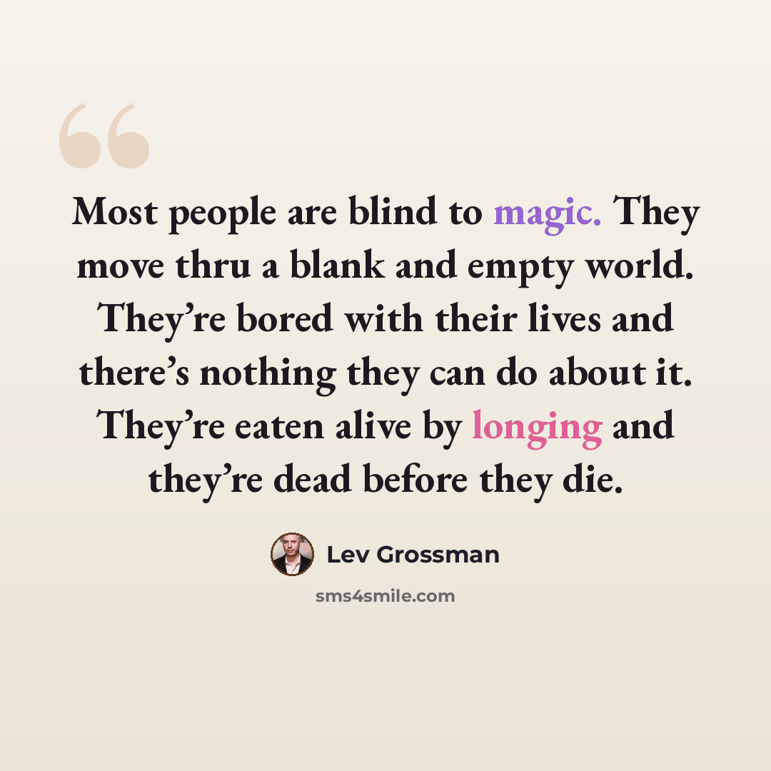 “Most people are blind to magic. They move thru a blank and empty world. They’re bored with their lives and there’s nothing they can do about it. They’re eaten alive by longing and they’re dead before they die.” quote by Lev Grossman