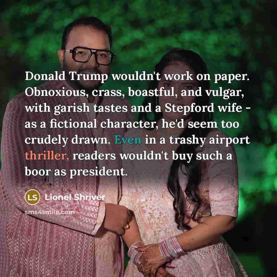 “Donald Trump wouldn't work on paper. Obnoxious, crass, boastful, and vulgar, with garish tastes and a Stepford wife - as a fictional character, he'd seem too crudely drawn. Even in a trashy airport thriller, readers wouldn't buy such a boor as president.” quote by Lionel Shriver