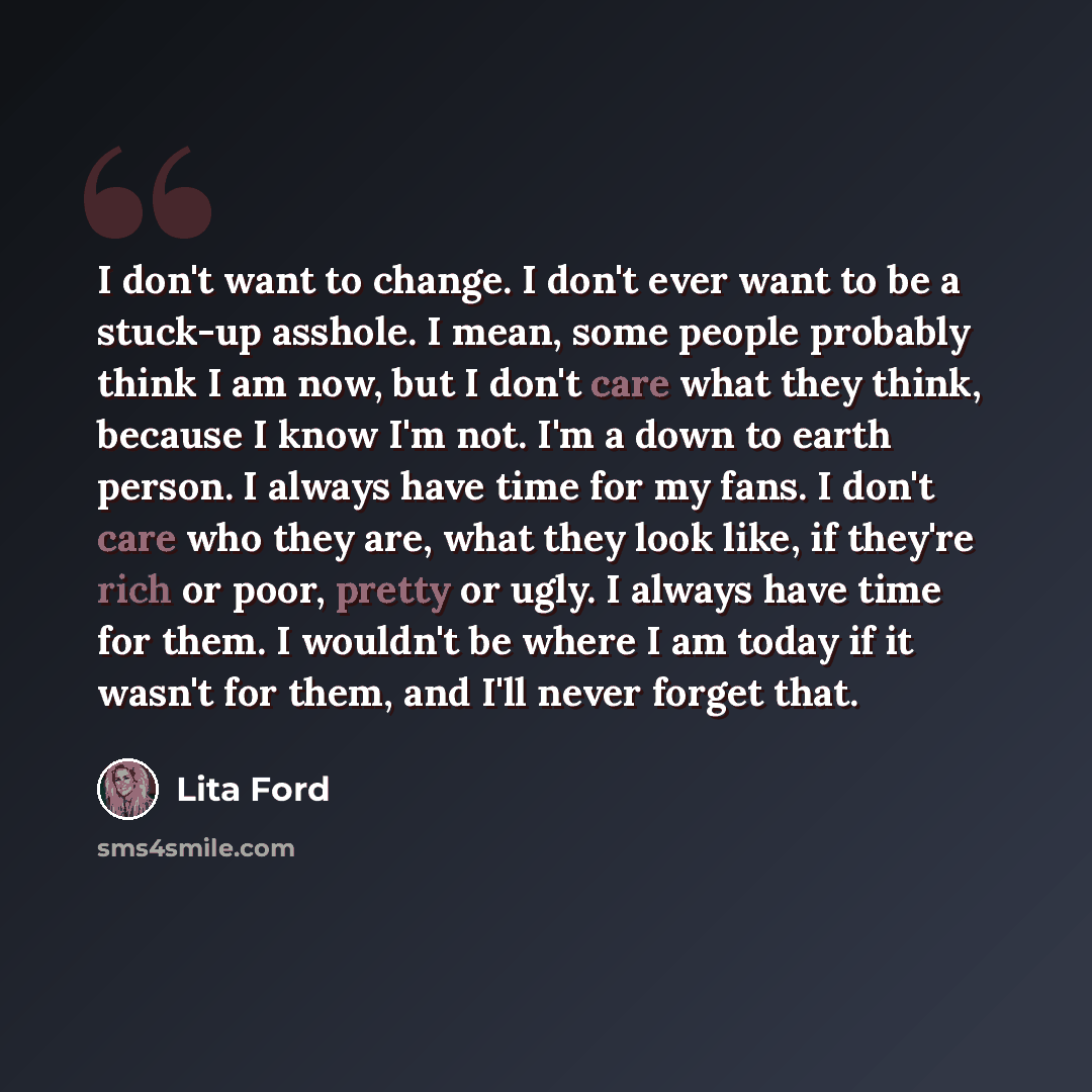 “I don't want to change. I don't ever want to be a stuck-up asshole. I mean, some people probably think I am now, but I don't care what they think, because I know I'm not. I'm a down to earth person. I always have time for my fans. I don't care who they are, what they look like, if they're rich or…” quote by Lita Ford