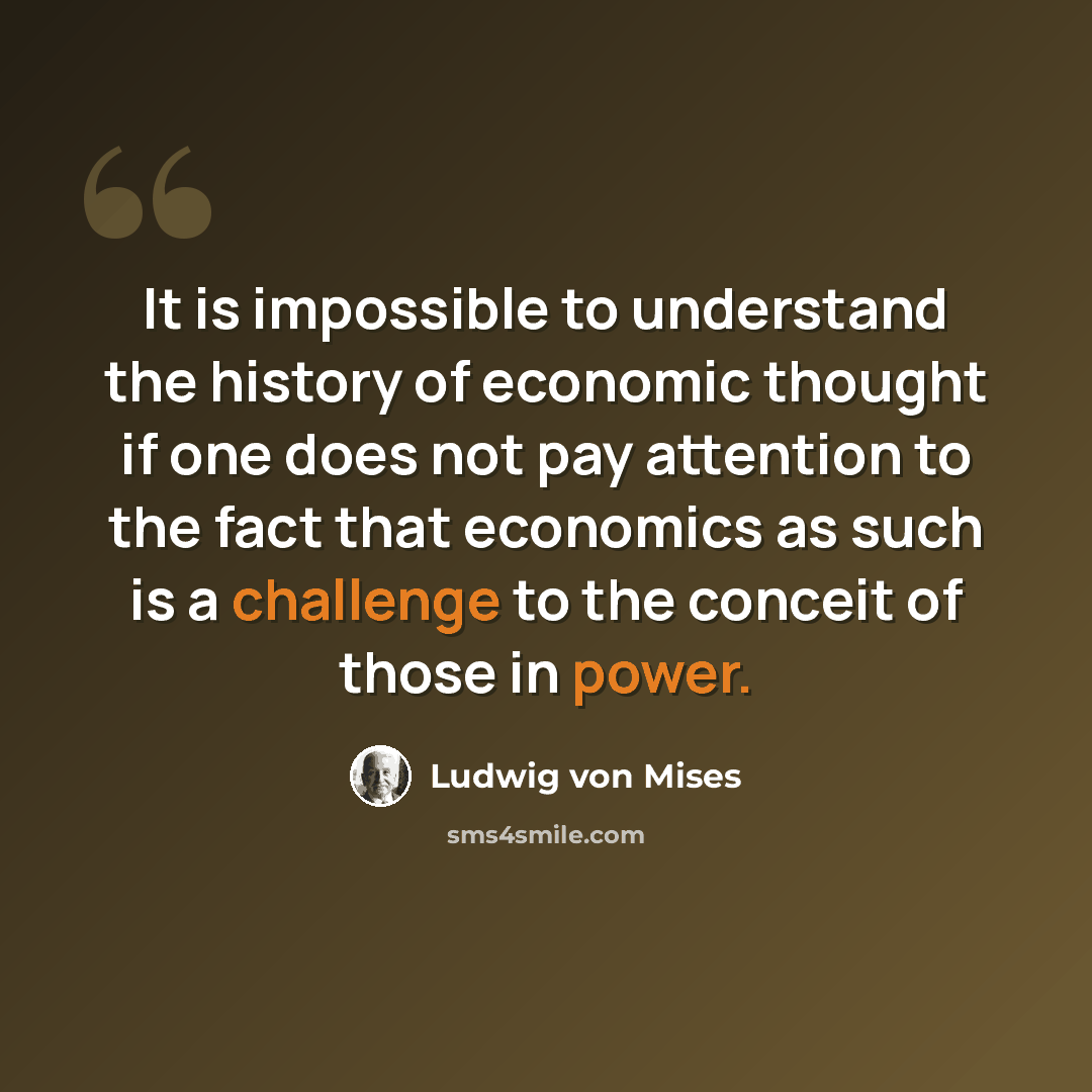 “It is impossible to understand the history of economic thought if one does not pay attention to the fact that economics as such is a challenge to the conceit of those in power.” quote by Ludwig von Mises