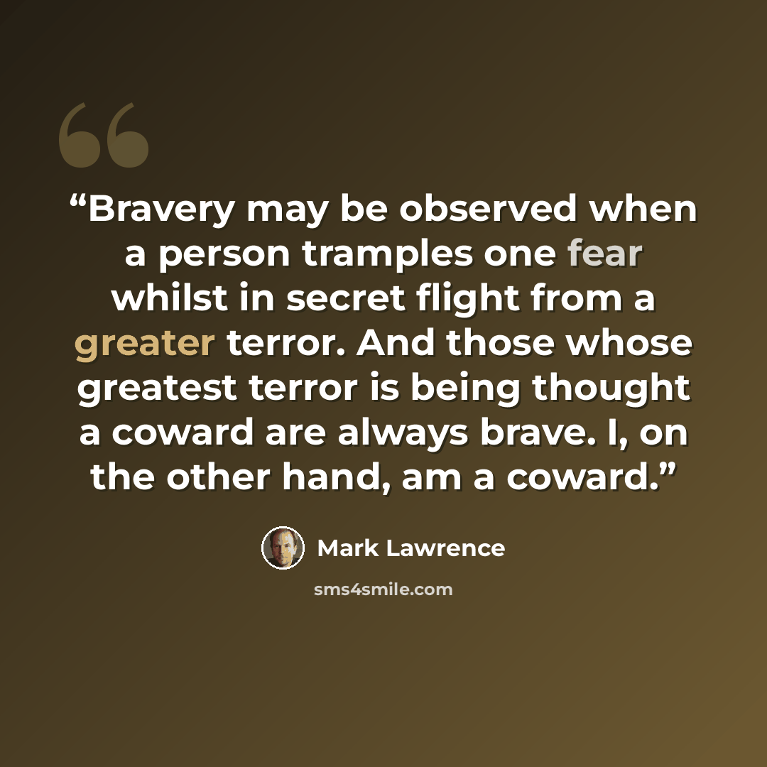 “Bravery may be observed when a person tramples one fear whilst in secret flight from a greater terror. And those whose greatest terror is being thought a coward are always brave. I, on the other hand, am a coward.” quote by Mark Lawrence