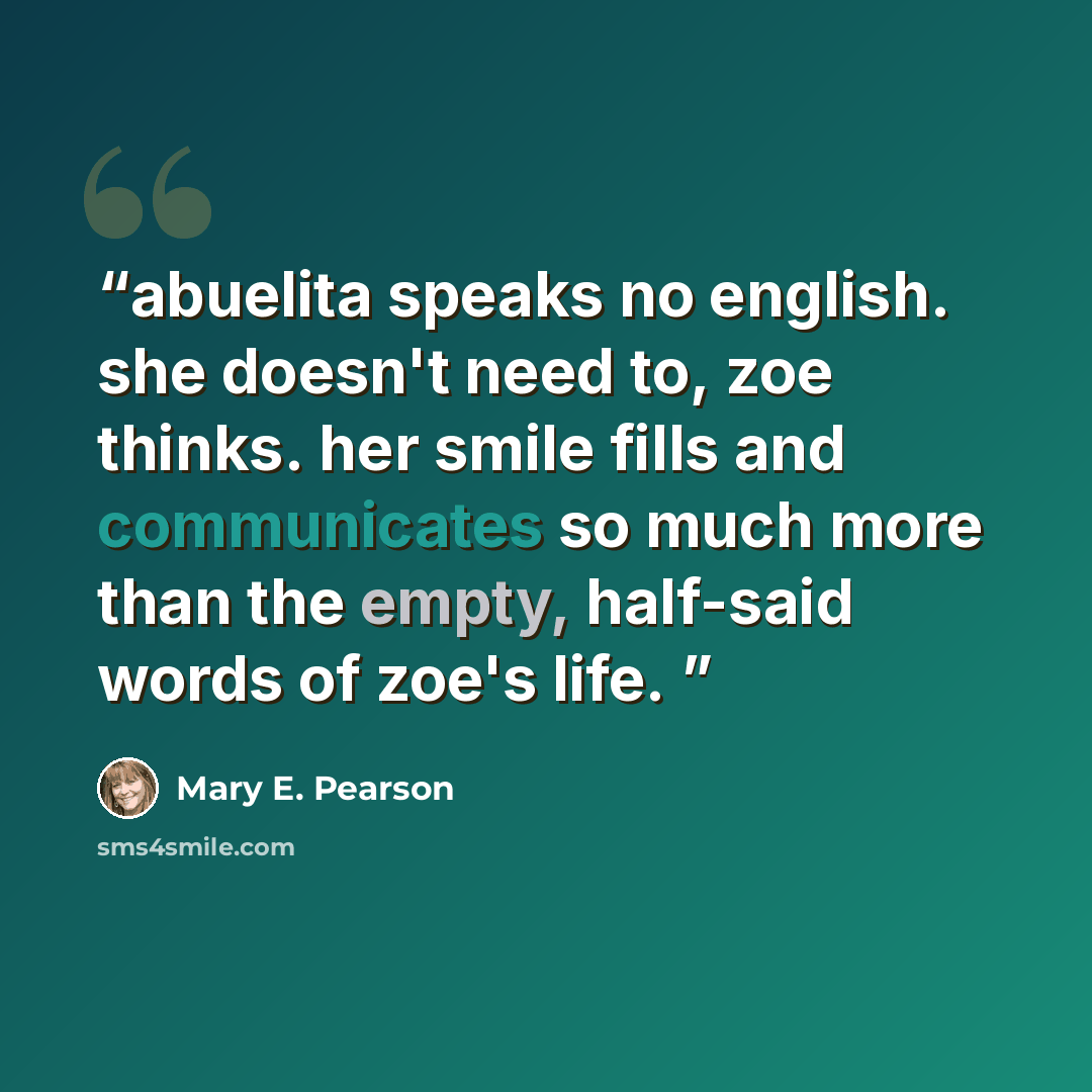 “abuelita speaks no english. she doesn't need to, zoe thinks. her smile fills and communicates so much more than the empty, half-said words of zoe's life.” quote by Mary E. Pearson