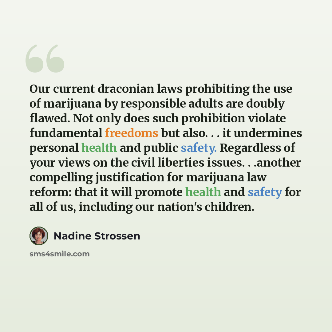 “Our current draconian laws prohibiting the use of marijuana by responsible adults are doubly flawed. Not only does such prohibition violate fundamental freedoms but also. . . it undermines personal health and public safety. Regardless of your views on the civil liberties issues. . .another…” quote by Nadine Strossen