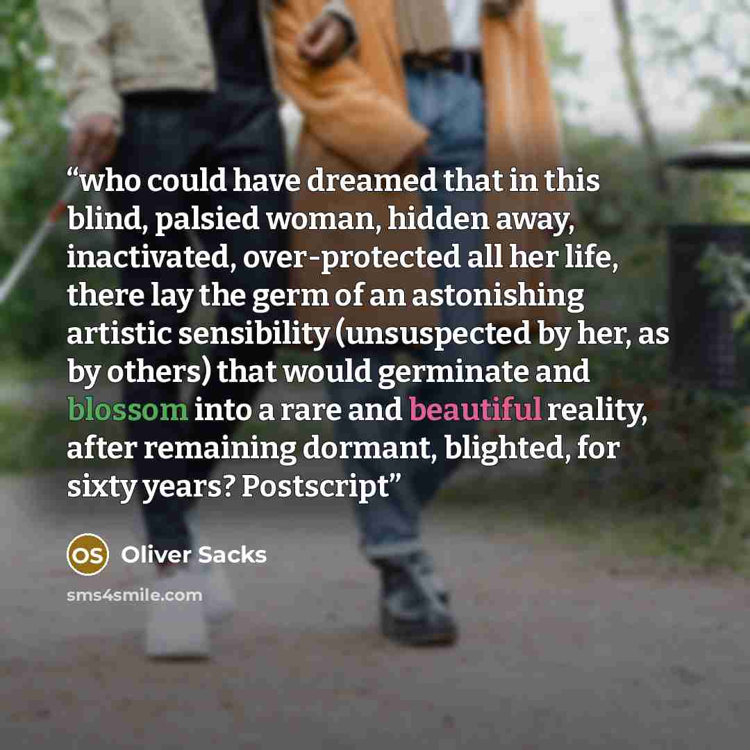 “who could have dreamed that in this blind, palsied woman, hidden away, inactivated, over-protected all her life, there lay the germ of an astonishing artistic sensibility (unsuspected by her, as by others) that would germinate and blossom into a rare and beautiful reality, after remaining dormant…” quote by Oliver Sacks