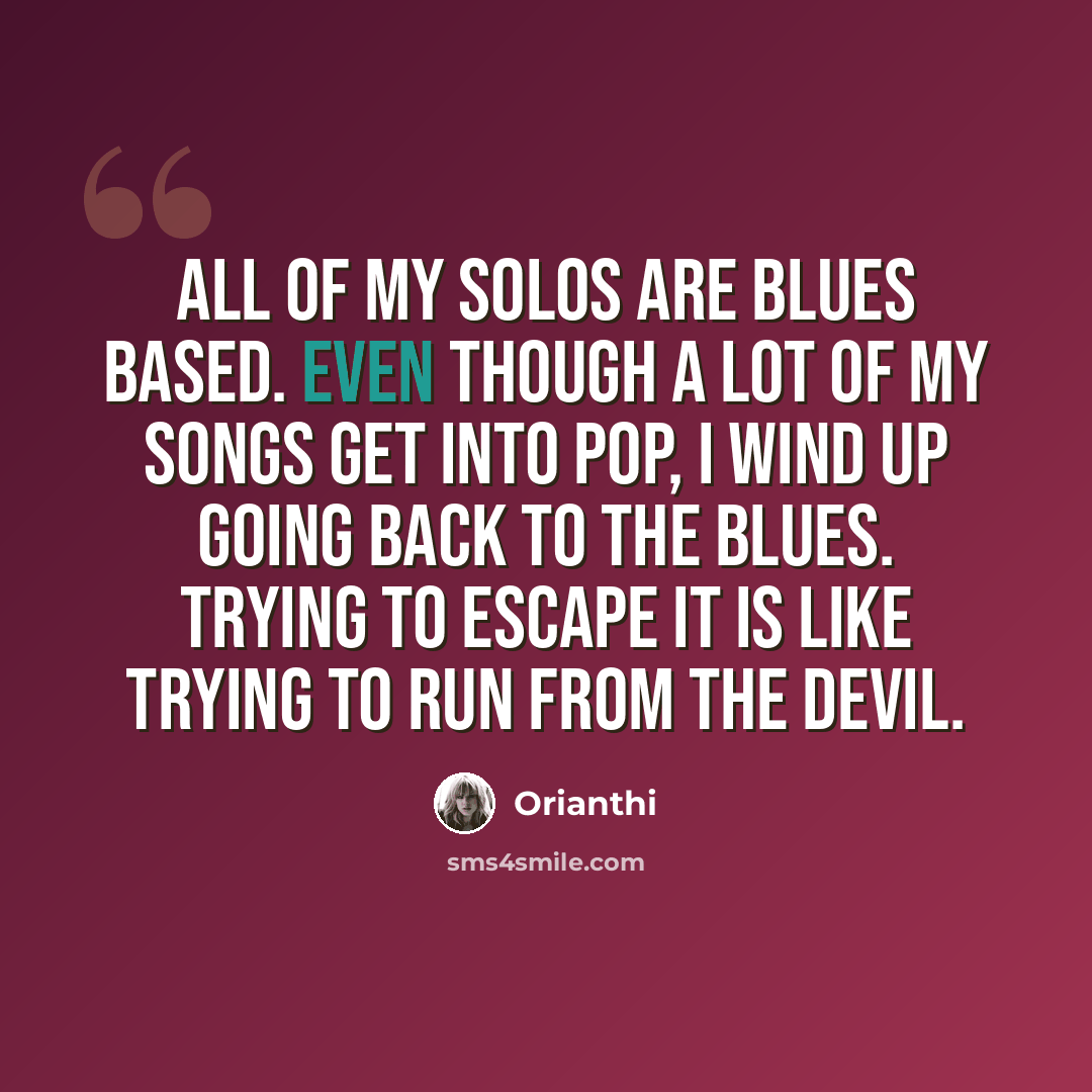 “All of my solos are blues based. Even though a lot of my songs get into pop, I wind up going back to the blues. Trying to escape it is like trying to run from the devil.” quote by Orianthi