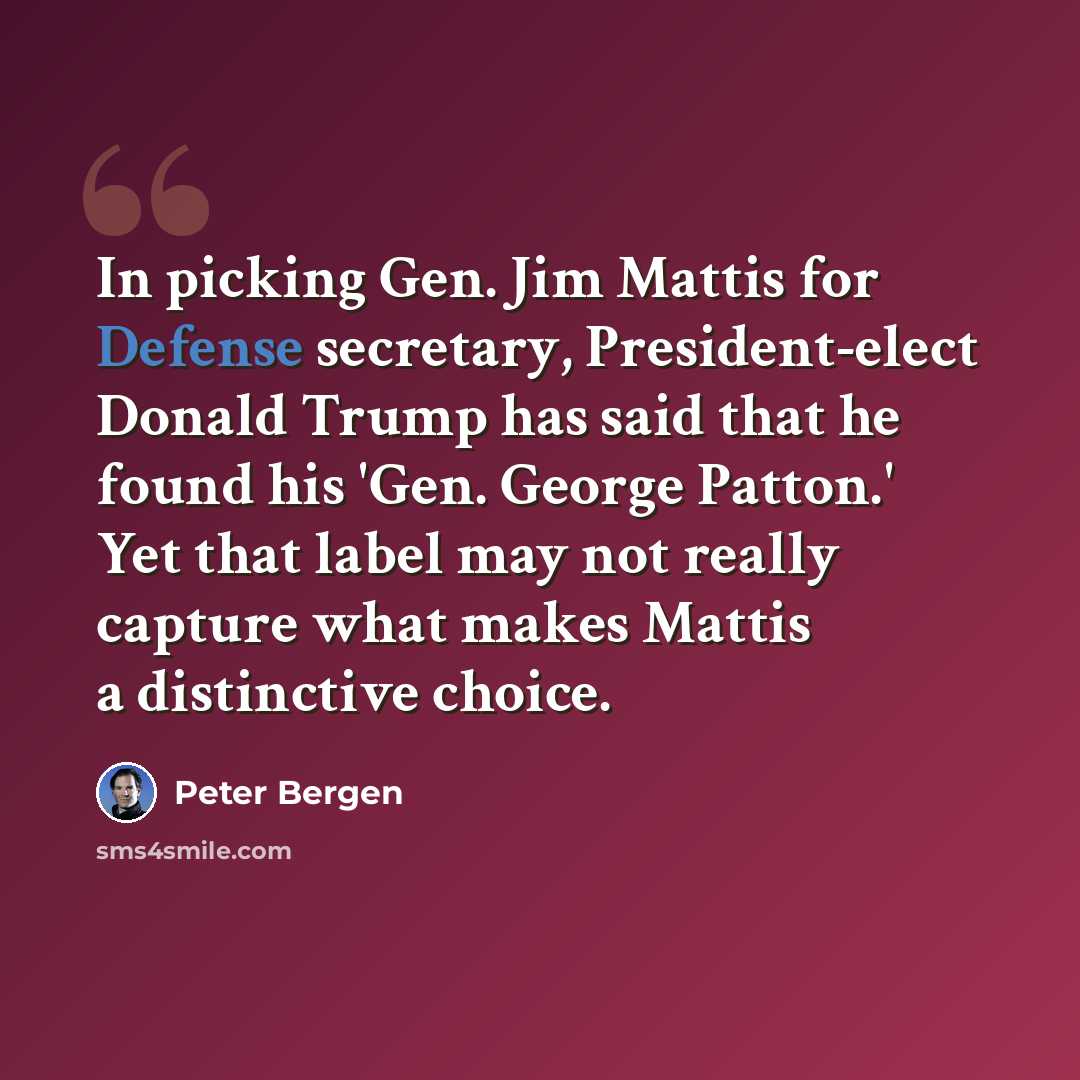 “In picking Gen. Jim Mattis for Defense secretary, President-elect Donald Trump has said that he found his 'Gen. George Patton.' Yet that label may not really capture what makes Mattis a distinctive choice.” quote by Peter Bergen