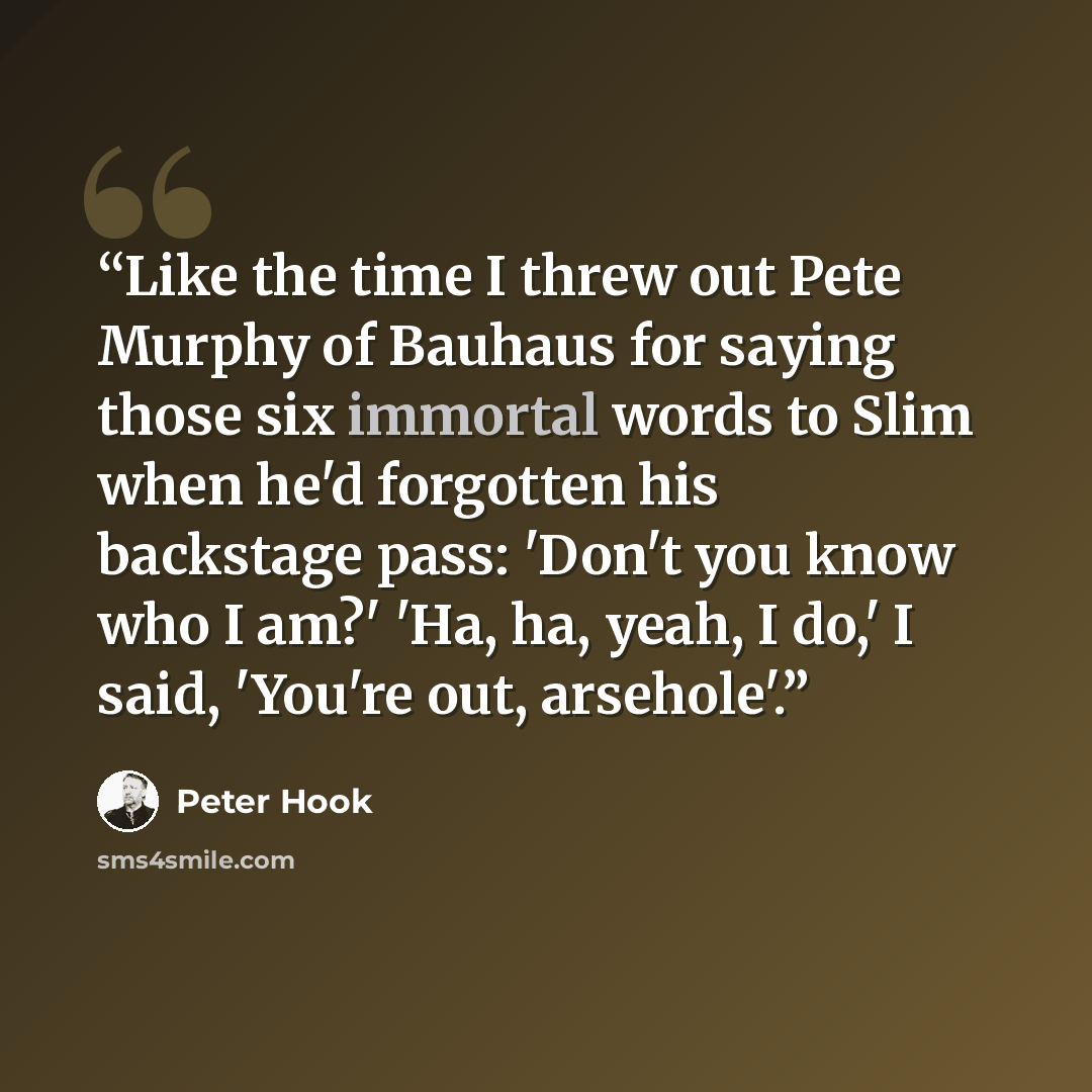 “Like the time I threw out Pete Murphy of Bauhaus for saying those six immortal words to Slim when he'd forgotten his backstage pass: 'Don't you know who I am?' 'Ha, ha, yeah, I do,' I said, 'You're out, arsehole'.” quote by Peter Hook