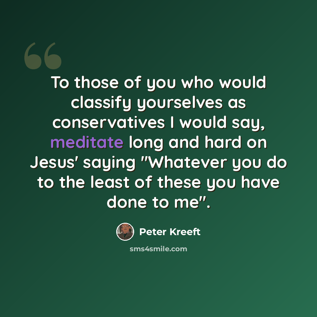 “To those of you who would classify yourselves as conservatives I would say, meditate long and hard on Jesus' saying "Whatever you do to the least of these you have done to me".” quote by Peter Kreeft