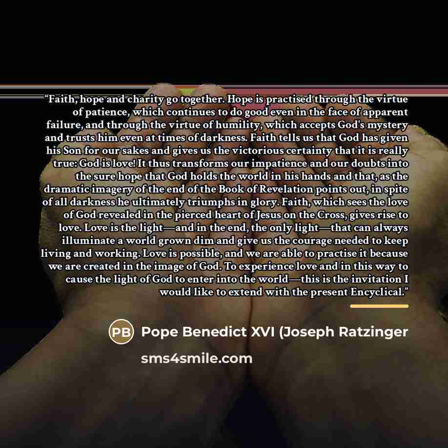 “Faith, hope and charity go together. Hope is practised through the virtue of patience, which continues to do good even in the face of apparent failure, and through the virtue of humility, which accepts God's mystery and trusts him even at times of darkness. Faith tells us that God has given his…” quote by Pope Benedict XVI (Joseph Ratzinger