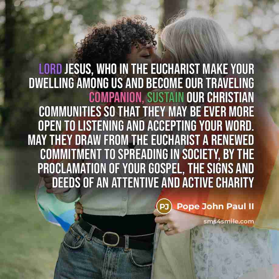 “Lord Jesus, Who in the Eucharist make your dwelling among us and become our traveling companion, sustain our Christian communities so that they may be ever more open to listening and accepting your Word. May they draw from the Eucharist a renewed commitment to spreading in society, by the…” quote by Pope John Paul II