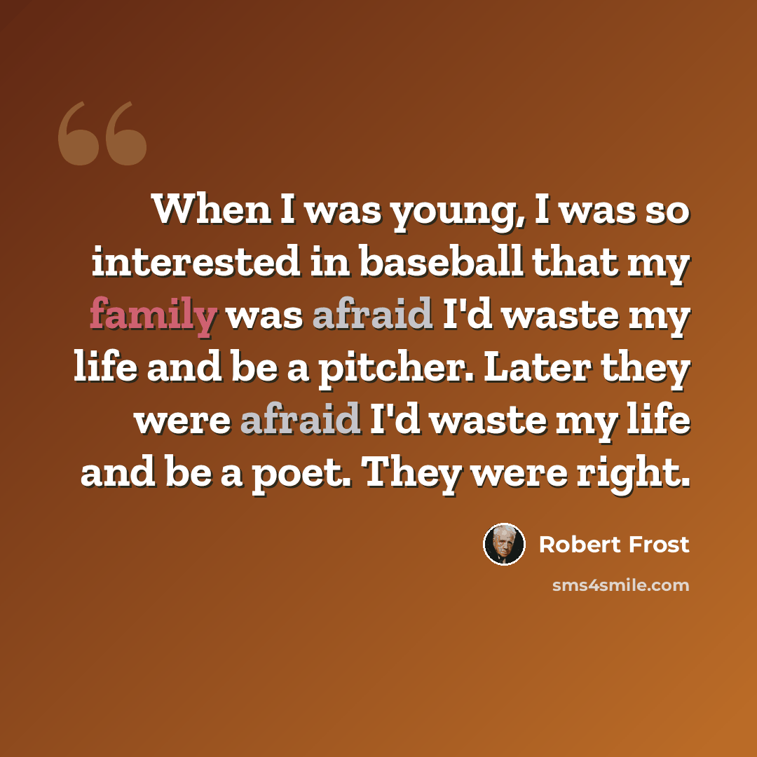 “When I was young, I was so interested in baseball that my family was afraid I'd waste my life and be a pitcher. Later they were afraid I'd waste my life and be a poet. They were right.” quote by Robert Frost