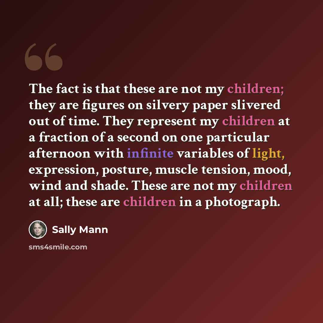 “The fact is that these are not my children; they are figures on silvery paper slivered out of time. They represent my children at a fraction of a second on one particular afternoon with infinite variables of light, expression, posture, muscle tension, mood, wind and shade. These are not my…” quote by Sally Mann