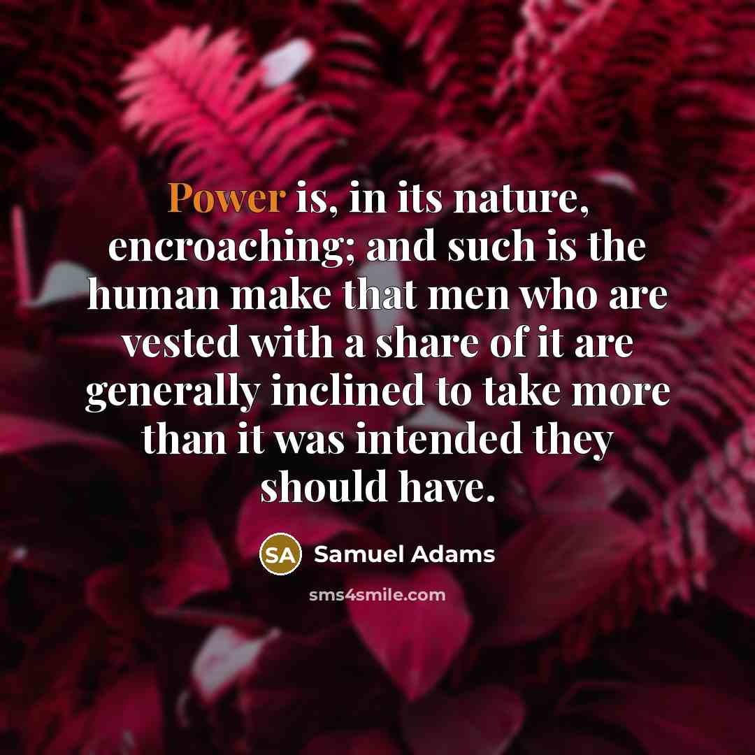 “Power is, in its nature, encroaching; and such is the human make that men who are vested with a share of it are generally inclined to take more than it was intended they should have.” quote by Samuel Adams