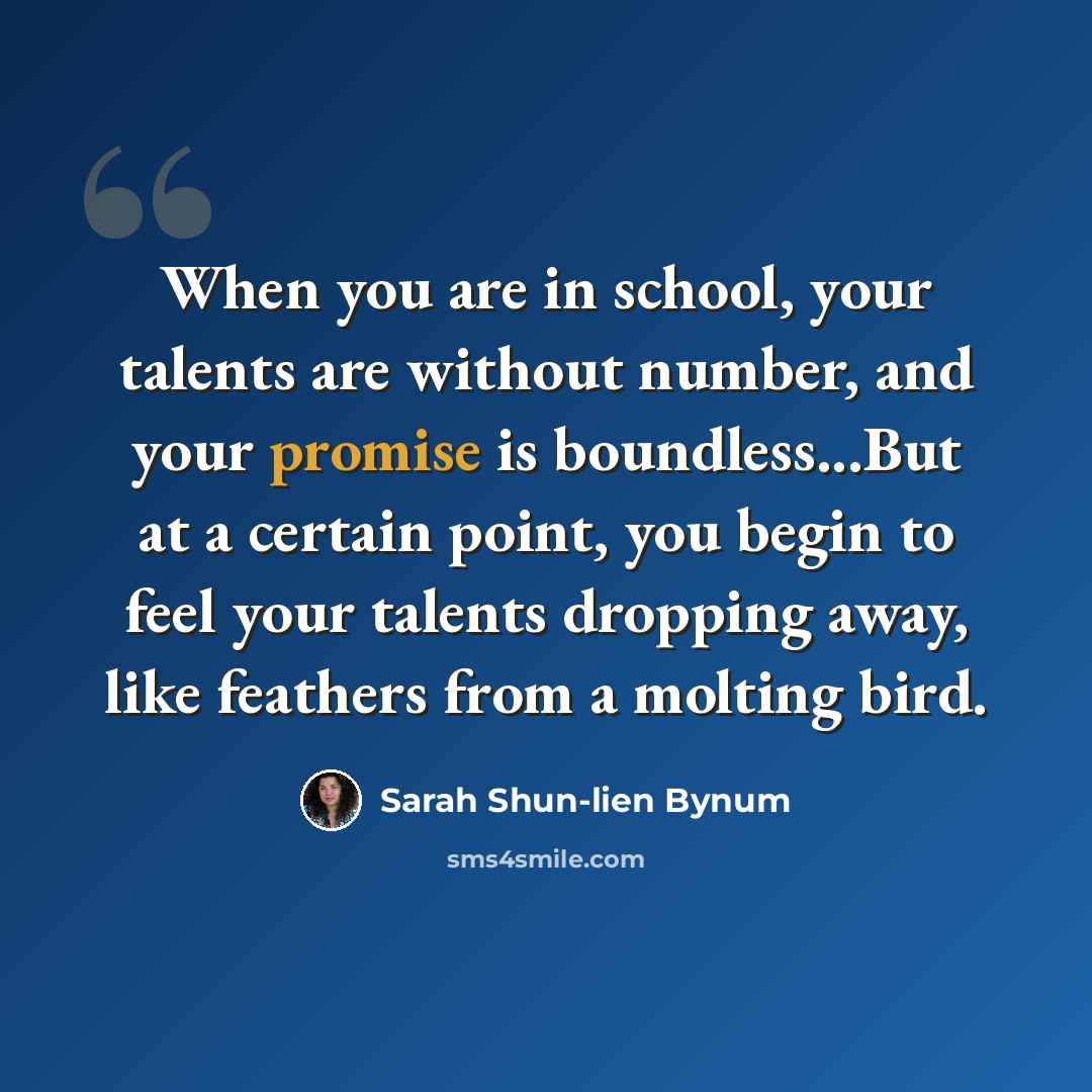 “When you are in school, your talents are without number, and your promise is boundless...But at a certain point, you begin to feel your talents dropping away, like feathers from a molting bird.” quote by Sarah Shun-lien Bynum