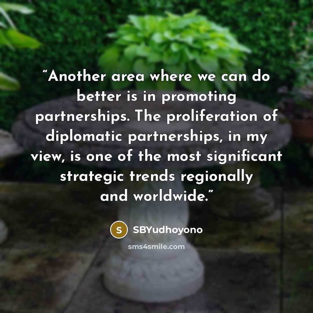 “Another area where we can do better is in promoting partnerships. The proliferation of diplomatic partnerships, in my view, is one of the most significant strategic trends regionally and worldwide.” quote by SBYudhoyono