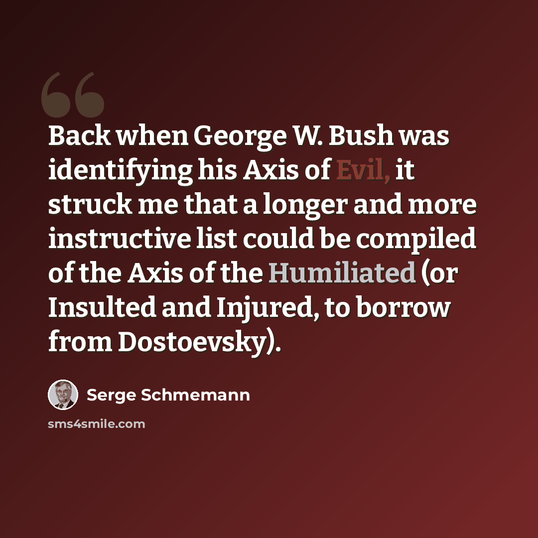 “Back when George W. Bush was identifying his Axis of Evil, it struck me that a longer and more instructive list could be compiled of the Axis of the Humiliated (or Insulted and Injured, to borrow from Dostoevsky).” quote by Serge Schmemann