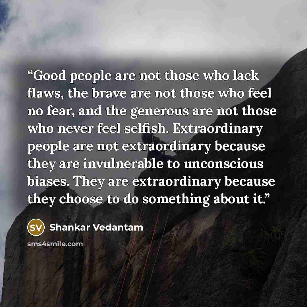 “Good people are not those who lack flaws, the brave are not those who feel no fear, and the generous are not those who never feel selfish. Extraordinary people are not extraordinary because they are invulnerable to unconscious biases. They are extraordinary because they choose to do something…” quote by Shankar Vedantam