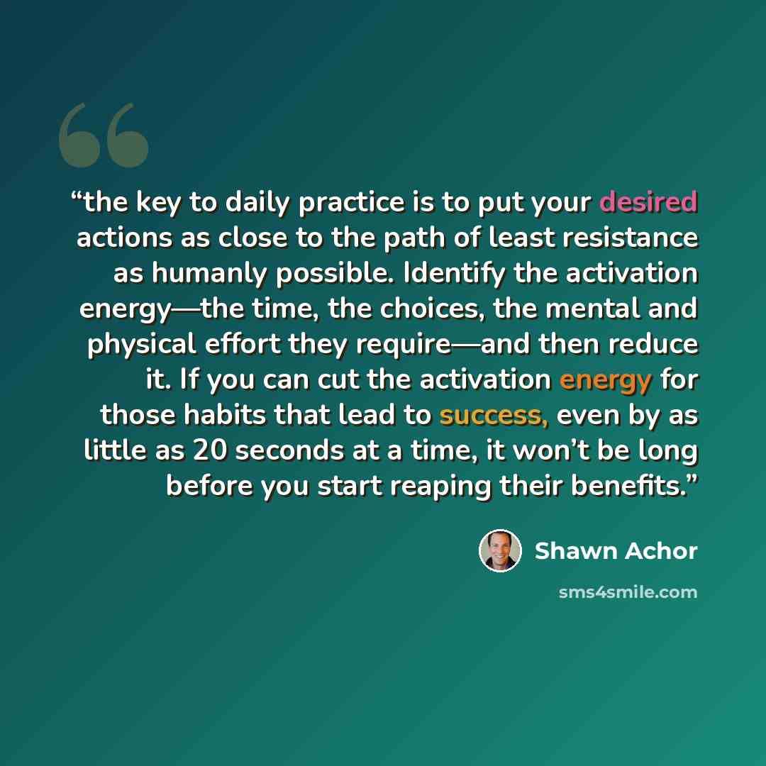“the key to daily practice is to put your desired actions as close to the path of least resistance as humanly possible. Identify the activation energy—the time, the choices, the mental and physical effort they require—and then reduce it. If you can cut the activation energy for those habits that…” quote by Shawn Achor