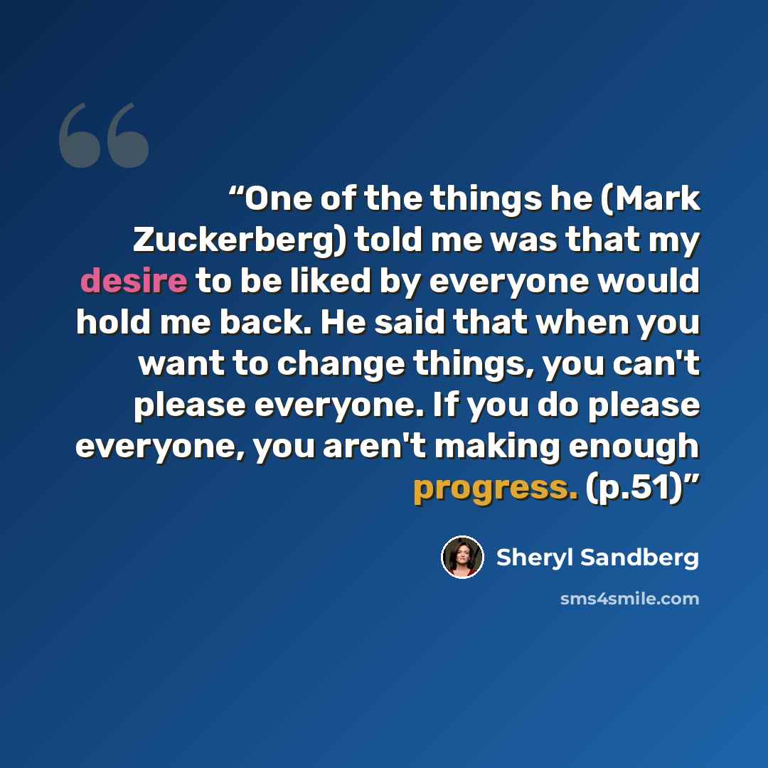 “One of the things he (Mark Zuckerberg) told me was that my desire to be liked by everyone would hold me back. He said that when you want to change things, you can't please everyone. If you do please everyone, you aren't making enough progress. (p.51)” quote by Sheryl Sandberg