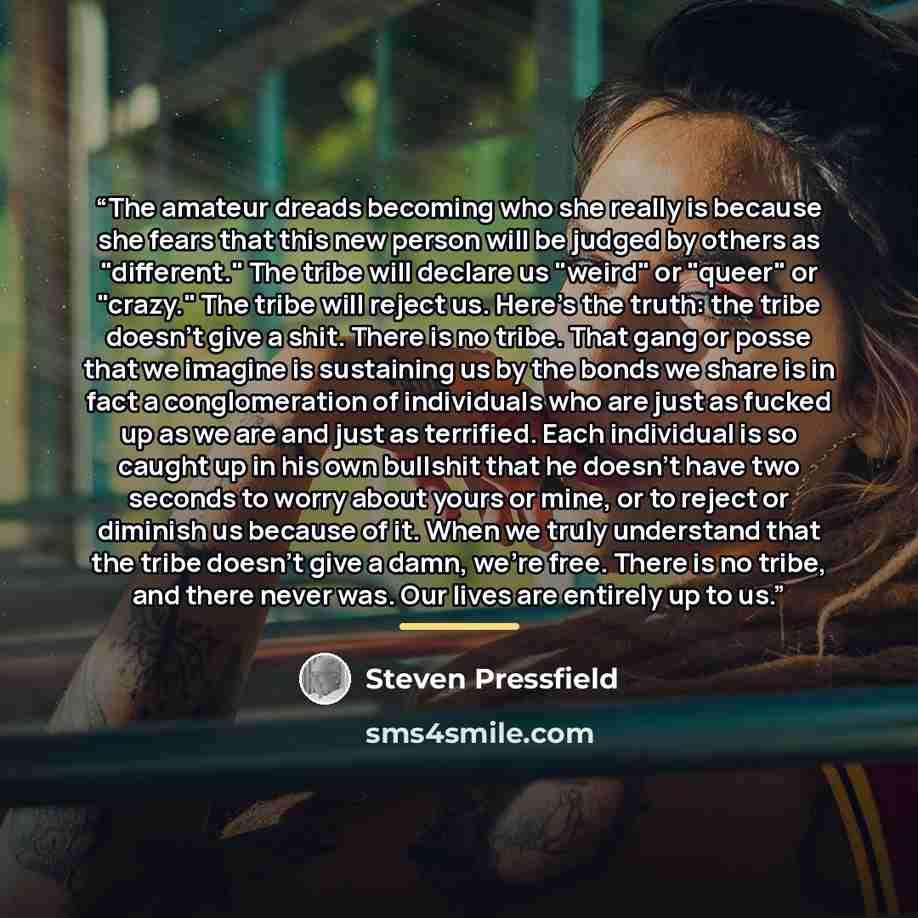 “The amateur dreads becoming who she really is because she fears that this new person will be judged by others as "different." The tribe will declare us "weird" or "queer" or "crazy." The tribe will reject us. Here's the truth: the tribe doesn't give a shit. There is no tribe. That gang or posse…” quote by Steven Pressfield