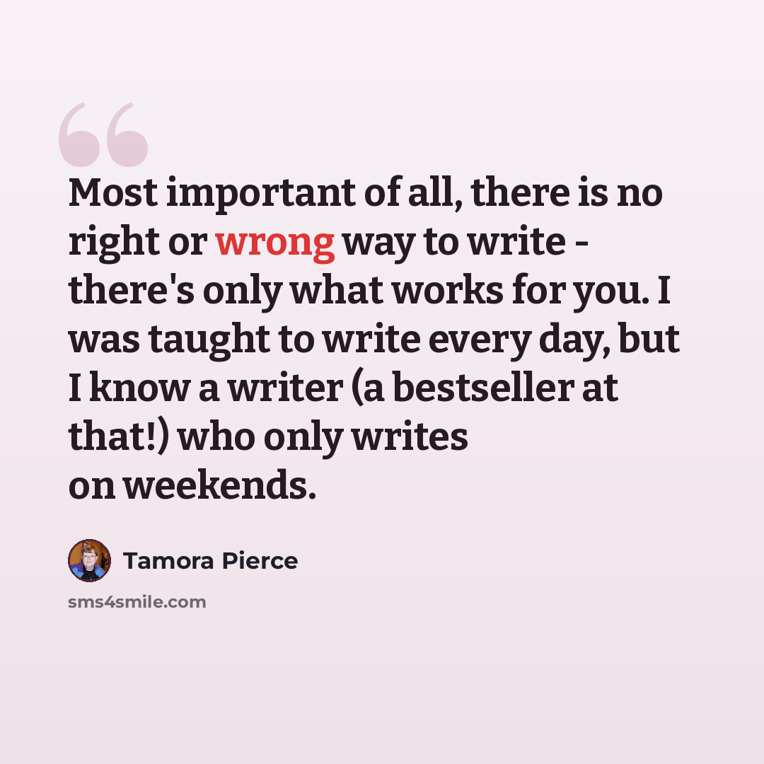 “Most important of all, there is no right or wrong way to write - there's only what works for you. I was taught to write every day, but I know a writer (a bestseller at that!) who only writes on weekends.” quote by Tamora Pierce