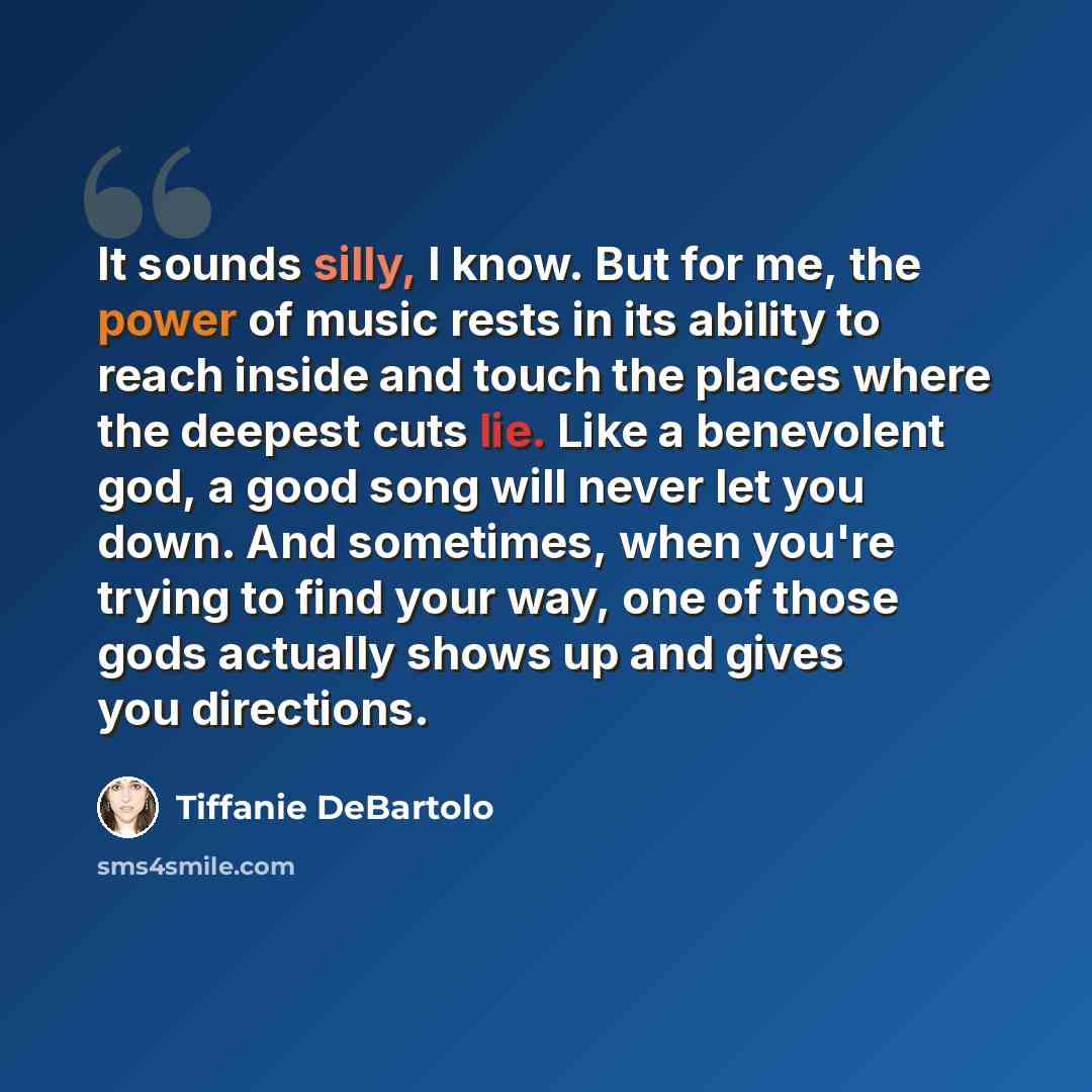 “It sounds silly, I know. But for me, the power of music rests in its ability to reach inside and touch the places where the deepest cuts lie. Like a benevolent god, a good song will never let you down. And sometimes, when you're trying to find your way, one of those gods actually shows up and…” quote by Tiffanie DeBartolo