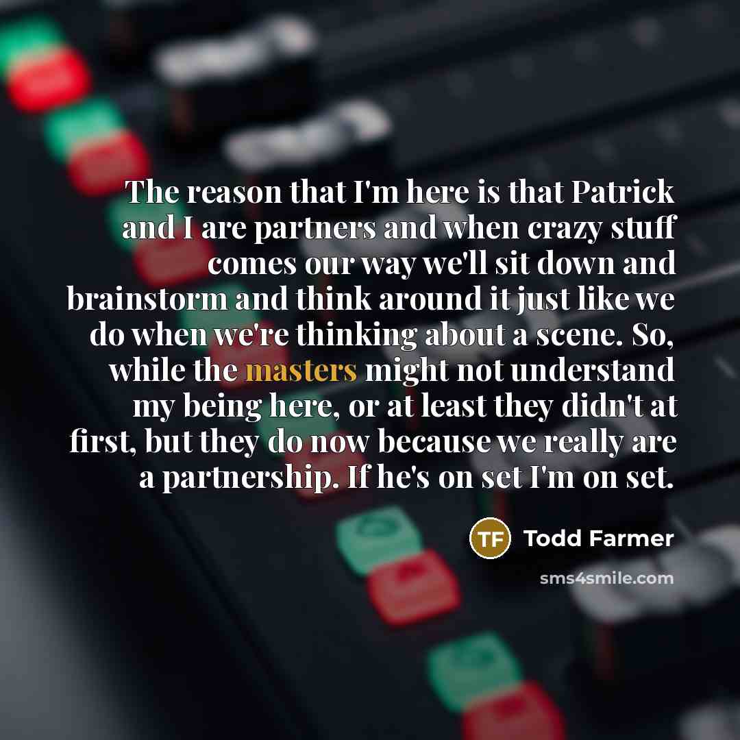 “The reason that I'm here is that Patrick and I are partners and when crazy stuff comes our way we'll sit down and brainstorm and think around it just like we do when we're thinking about a scene. So, while the masters might not understand my being here, or at least they didn't at first, but they…” quote by Todd Farmer