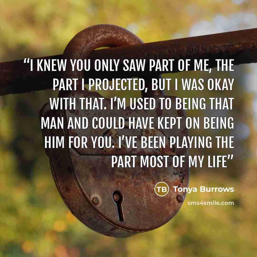 “I knew you only saw part of me, the part I projected, but I was okay with that. I’m used to being that man and could have kept on being him for you. I’ve been playing the part most of my life” quote by Tonya Burrows