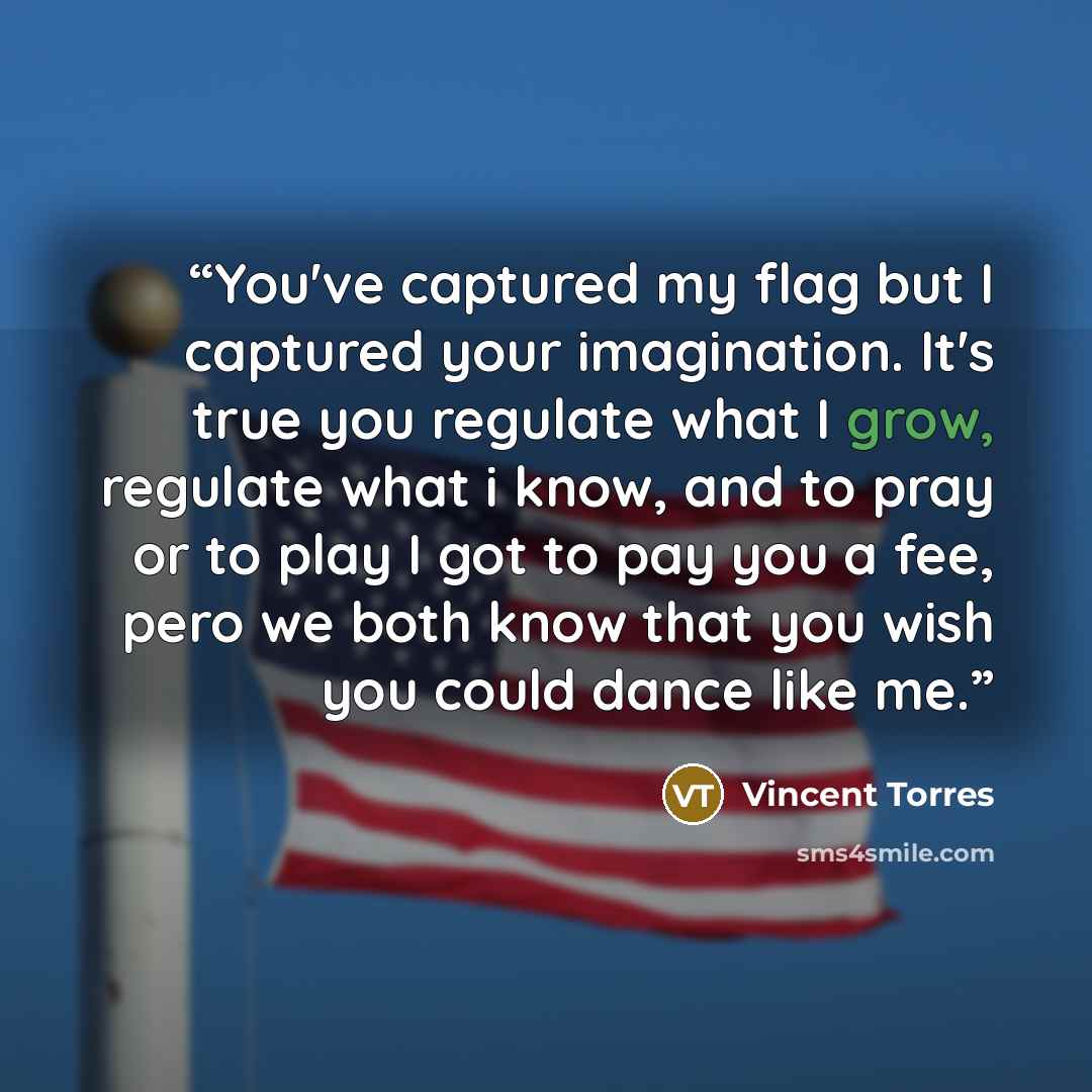 “You've captured my flag but I captured your imagination. It's true you regulate what I grow, regulate what i know, and to pray or to play I got to pay you a fee, pero we both know that you wish you could dance like me.” quote by Vincent Torres