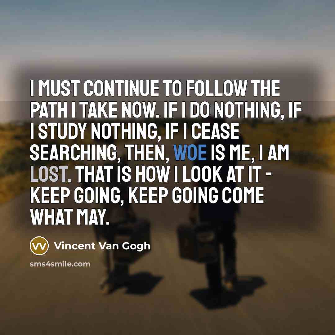 “I must continue to follow the path I take now. If I do nothing, if I study nothing, if I cease searching, then, woe is me, I am lost. That is how I look at it - keep going, keep going come what may.” quote by Vincent Van Gogh