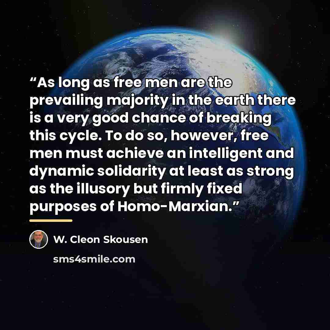 “As long as free men are the prevailing majority in the earth there is a very good chance of breaking this cycle. To do so, however, free men must achieve an intelligent and dynamic solidarity at least as strong as the illusory but firmly fixed purposes of Homo-Marxian.” quote by W. Cleon Skousen