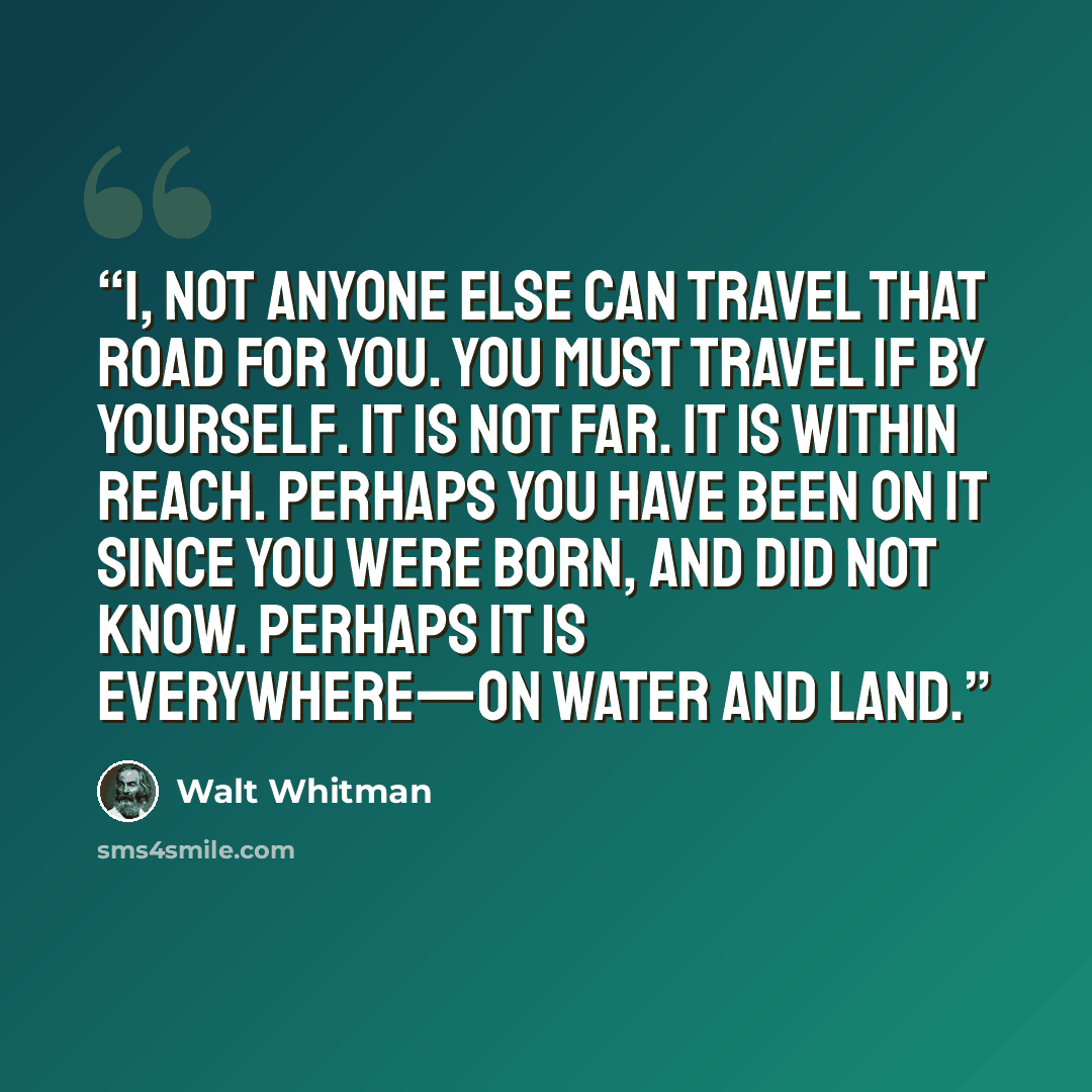 “I, not anyone else can travel that road for you. You must travel if by yourself. It is not far. It is within reach. Perhaps you have been on it since you were born, and did not know. Perhaps it is everywhere—on water and land.” quote by Walt Whitman