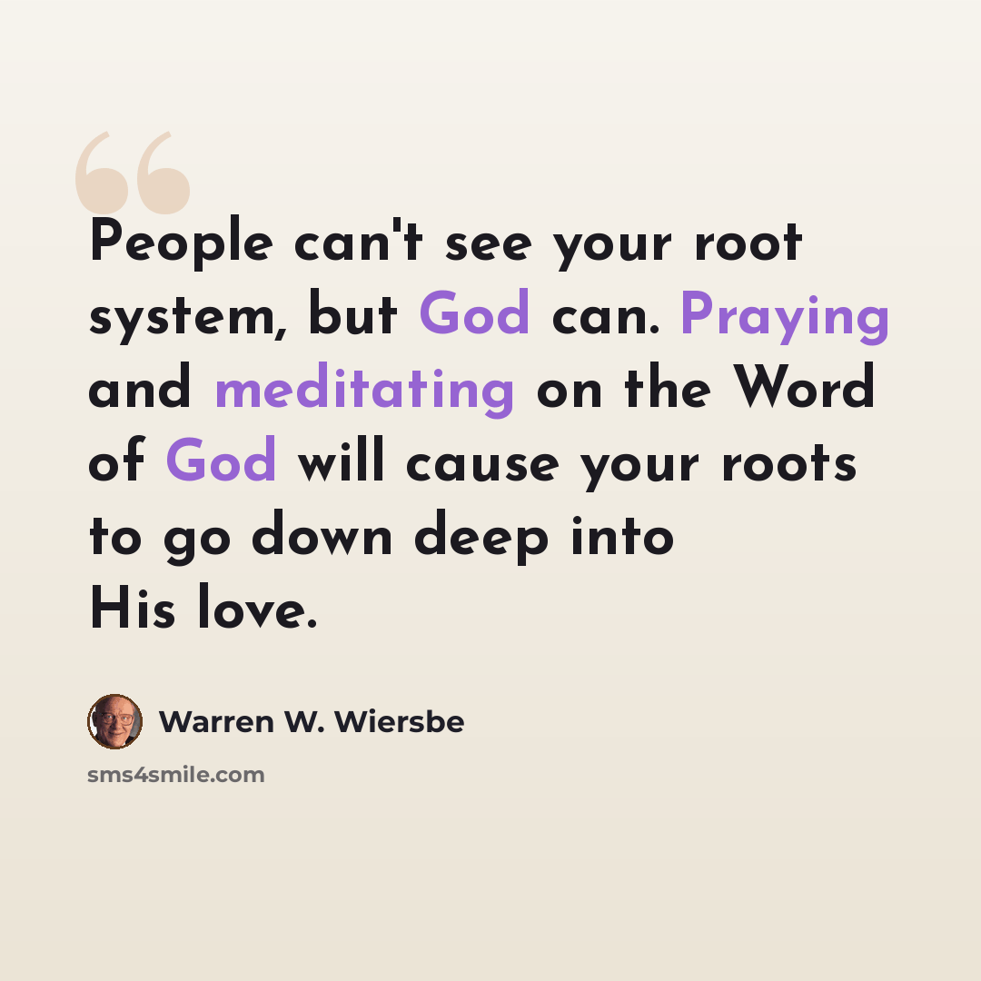 “People can't see your root system, but God can. Praying and meditating on the Word of God will cause your roots to go down deep into His love.” quote by Warren W. Wiersbe