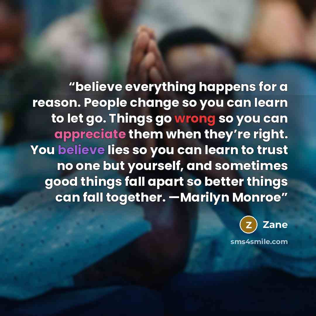 “believe everything happens for a reason. People change so you can learn to let go. Things go wrong so you can appreciate them when they’re right. You believe lies so you can learn to trust no one but yourself, and sometimes good things fall apart so better things can fall together. —Marilyn Monroe” quote by Zane