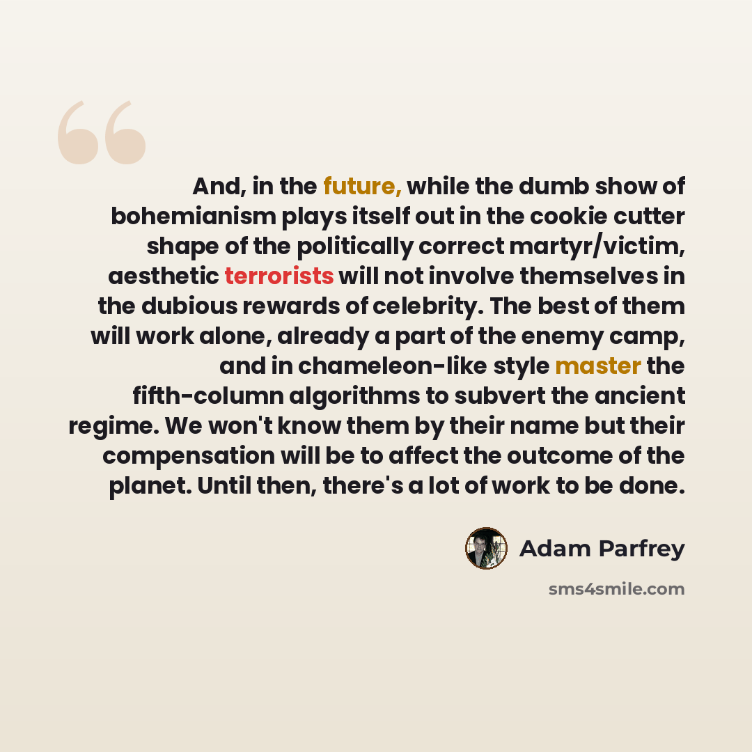“And, in the future, while the dumb show of bohemianism plays itself out in the cookie cutter shape of the politically correct martyr/victim, aesthetic terrorists will not involve themselves in the dubious rewards of celebrity. The best of them will work alone, already a part of the enemy camp, and…” quote by Adam Parfrey