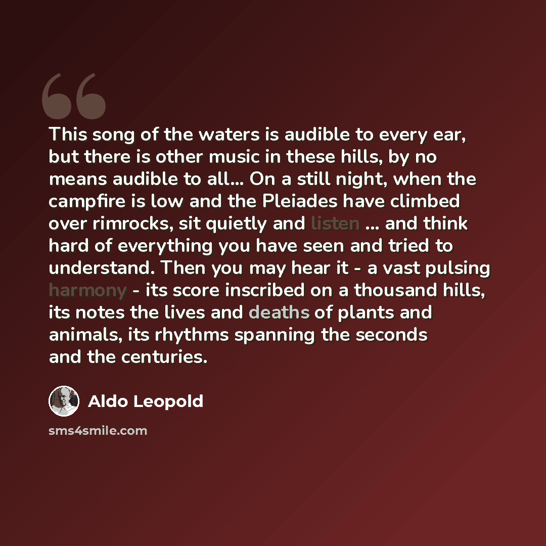 “This song of the waters is audible to every ear, but there is other music in these hills, by no means audible to all… On a still night, when the campfire is low and the Pleiades have climbed over rimrocks, sit quietly and listen ... and think hard of everything you have seen and tried to…” quote by Aldo Leopold