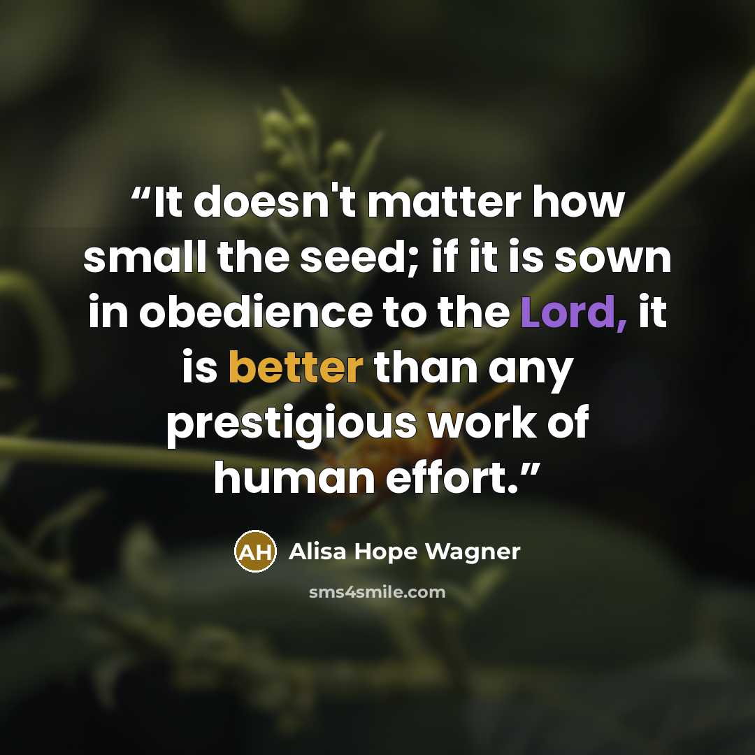 “It doesn't matter how small the seed; if it is sown in obedience to the Lord, it is better than any prestigious work of human effort.” quote by Alisa Hope Wagner