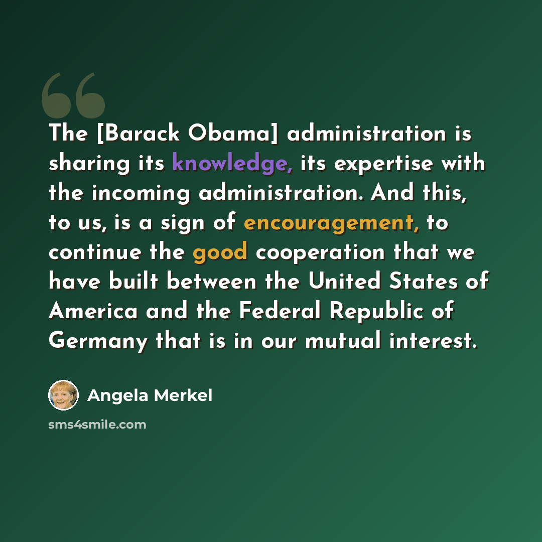 “The [Barack Obama] administration is sharing its knowledge, its expertise with the incoming administration. And this, to us, is a sign of encouragement, to continue the good cooperation that we have built between the United States of America and the Federal Republic of Germany that is in our…” quote by Angela Merkel