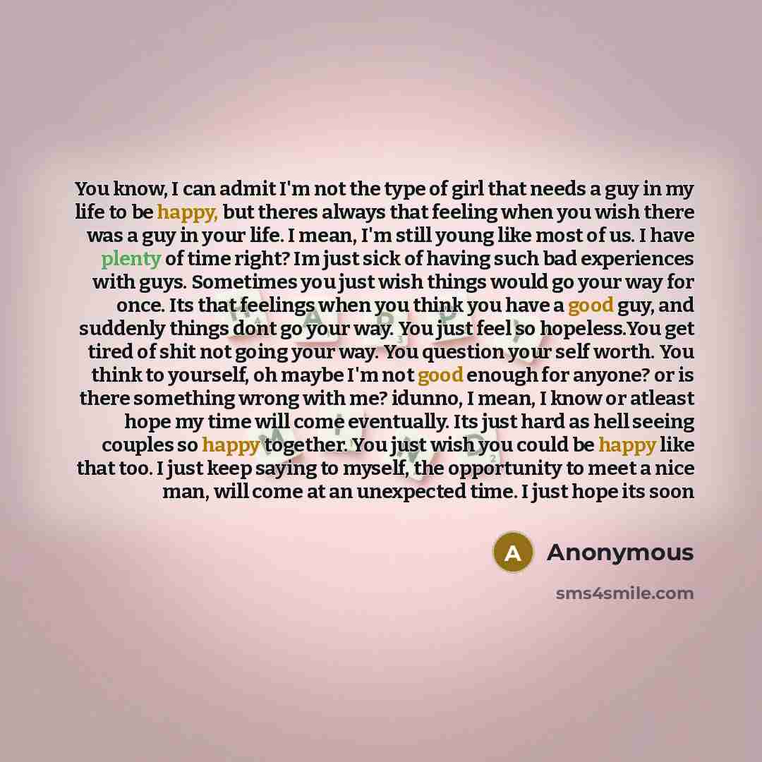 “You know, I can admit I'm not the type of girl that needs a guy in my life to be happy, but theres always that feeling when you wish there was a guy in your life. I mean, I'm still young like most of us. I have plenty of time right? Im just sick of having such bad experiences with guys. Sometimes…” quote by Anonymous