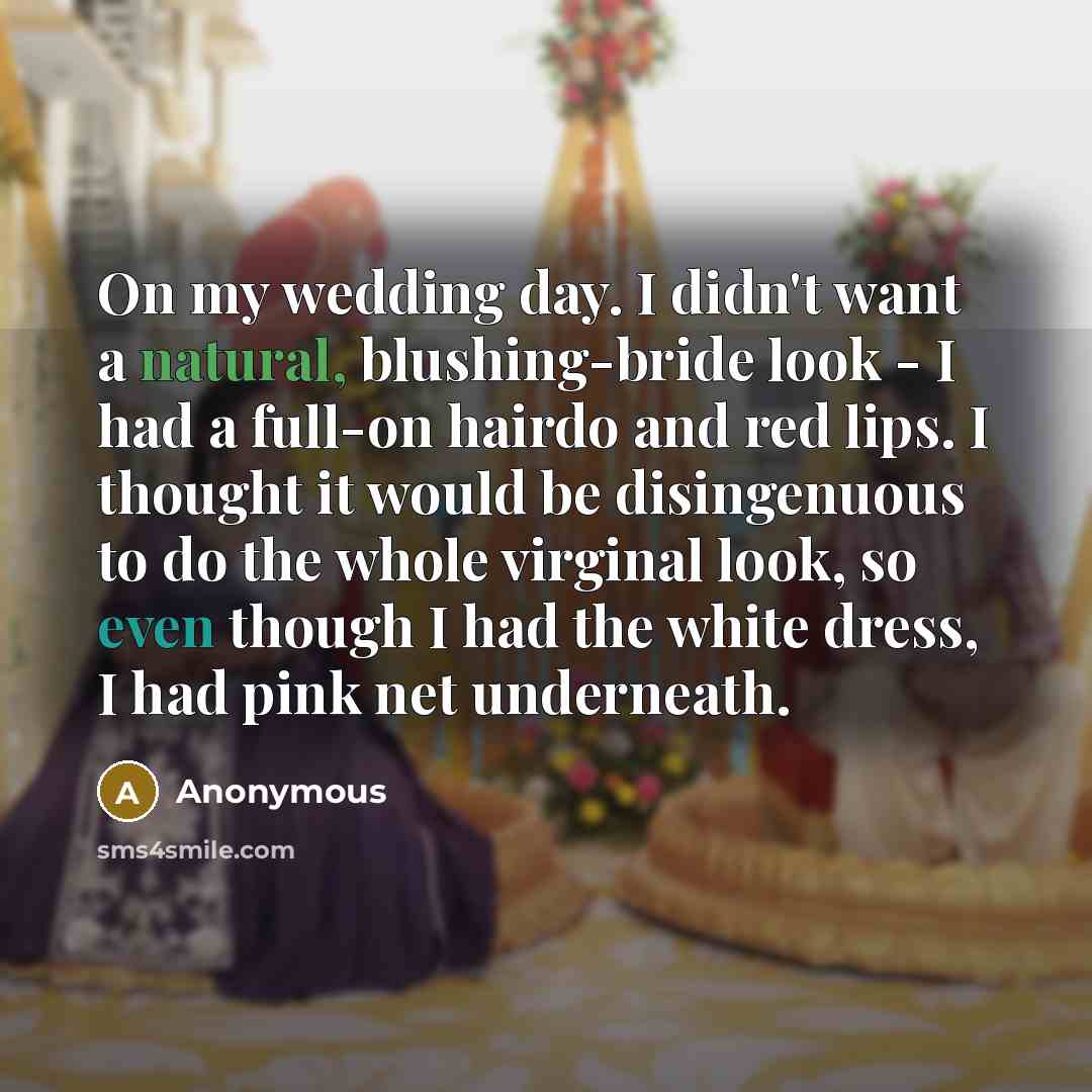 “On my wedding day. I didn't want a natural, blushing-bride look - I had a full-on hairdo and red lips. I thought it would be disingenuous to do the whole virginal look, so even though I had the white dress, I had pink net underneath.” quote by Anonymous