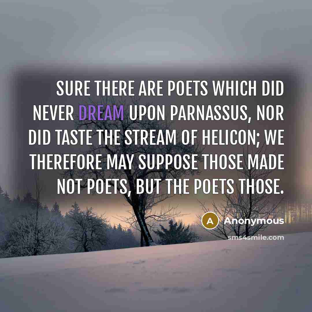 “Sure there are poets which did never dream Upon Parnassus, nor did taste the stream Of Helicon; we therefore may suppose Those made not poets, but the poets those.” quote by Anonymous