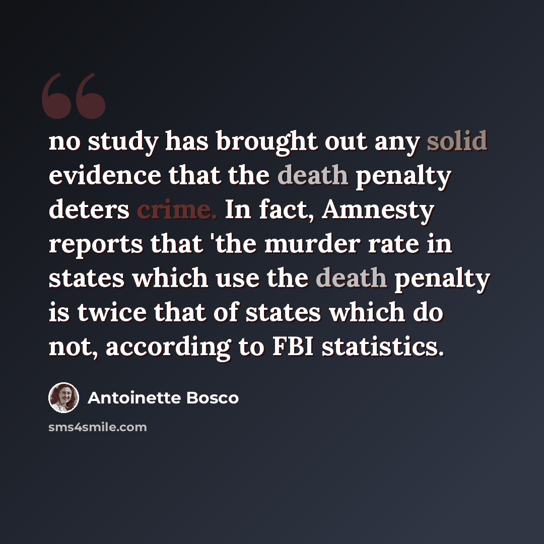 “no study has brought out any solid evidence that the death penalty deters crime. In fact, Amnesty reports that 'the murder rate in states which use the death penalty is twice that of states which do not, according to FBI statistics.” quote by Antoinette Bosco
