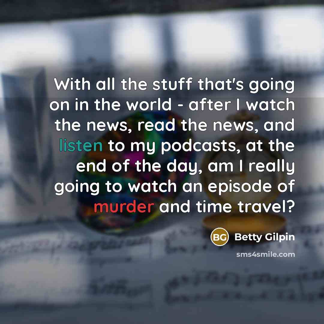 “With all the stuff that's going on in the world - after I watch the news, read the news, and listen to my podcasts, at the end of the day, am I really going to watch an episode of murder and time travel?” quote by Betty Gilpin