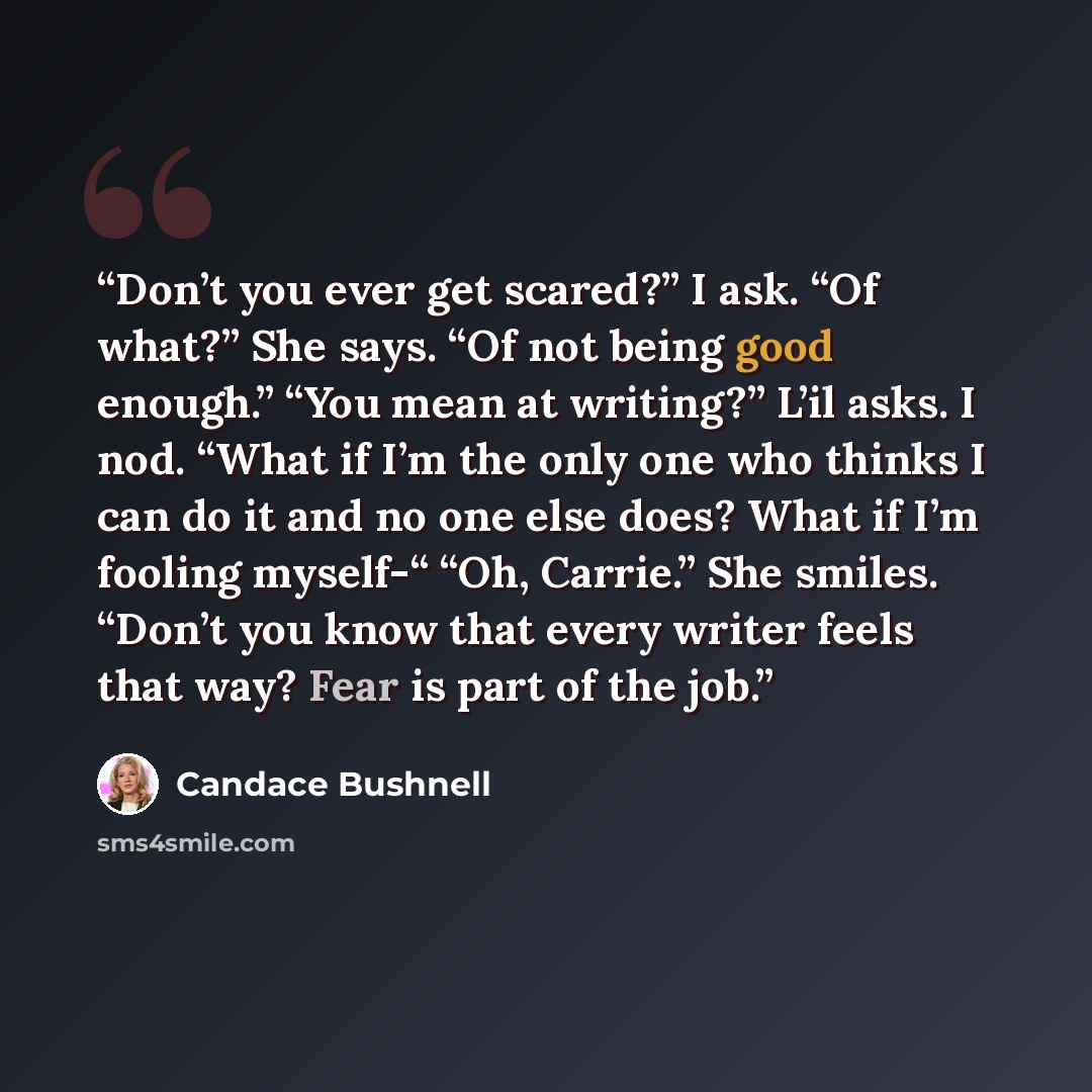 “Don’t you ever get scared?” I ask. “Of what?” She says. “Of not being good enough.” “You mean at writing?” L’il asks. I nod. “What if I’m the only one who thinks I can do it and no one else does? What if I’m fooling myself-“ “Oh, Carrie.” She smiles. “Don’t you know that every writer feels that…” quote by Candace Bushnell